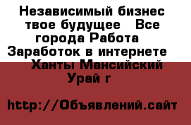 Независимый бизнес-твое будущее - Все города Работа » Заработок в интернете   . Ханты-Мансийский,Урай г.